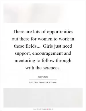 There are lots of opportunities out there for women to work in these fields,... Girls just need support, encouragement and mentoring to follow through with the sciences Picture Quote #1