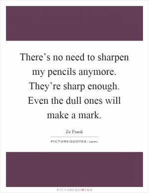 There’s no need to sharpen my pencils anymore. They’re sharp enough. Even the dull ones will make a mark Picture Quote #1