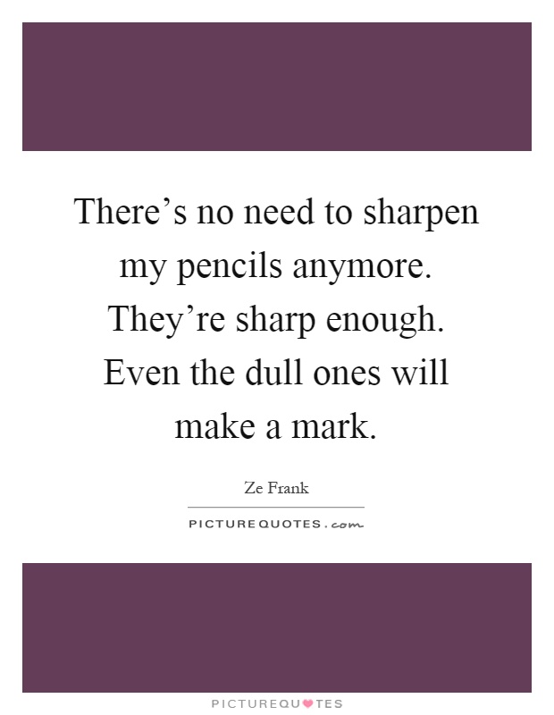 There's no need to sharpen my pencils anymore. They're sharp enough. Even the dull ones will make a mark Picture Quote #1