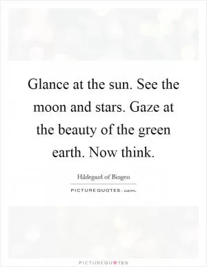 Glance at the sun. See the moon and stars. Gaze at the beauty of the green earth. Now think Picture Quote #1