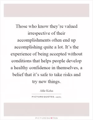 Those who know they’re valued irrespective of their accomplishments often end up accomplishing quite a lot. It’s the experience of being accepted without conditions that helps people develop a healthy confidence in themselves, a belief that it’s safe to take risks and try new things Picture Quote #1