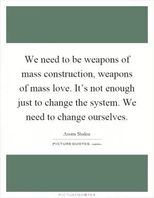 We need to be weapons of mass construction, weapons of mass love. It’s not enough just to change the system. We need to change ourselves Picture Quote #1