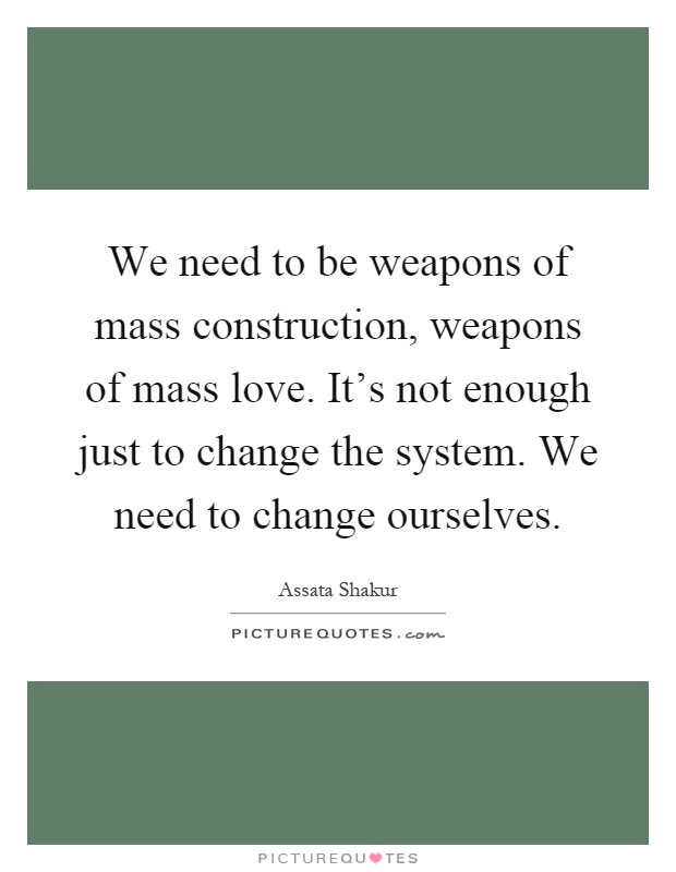 We need to be weapons of mass construction, weapons of mass love. It's not enough just to change the system. We need to change ourselves Picture Quote #1