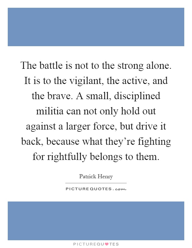 The battle is not to the strong alone. It is to the vigilant, the active, and the brave. A small, disciplined militia can not only hold out against a larger force, but drive it back, because what they're fighting for rightfully belongs to them Picture Quote #1