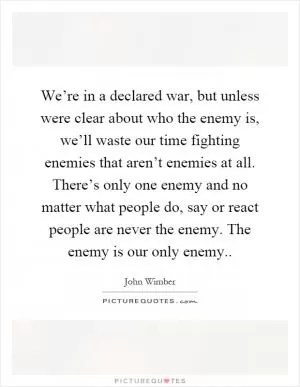 We’re in a declared war, but unless were clear about who the enemy is, we’ll waste our time fighting enemies that aren’t enemies at all. There’s only one enemy and no matter what people do, say or react people are never the enemy. The enemy is our only enemy Picture Quote #1