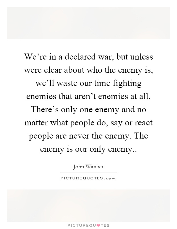 We're in a declared war, but unless were clear about who the enemy is, we'll waste our time fighting enemies that aren't enemies at all. There's only one enemy and no matter what people do, say or react people are never the enemy. The enemy is our only enemy Picture Quote #1