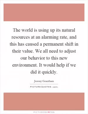 The world is using up its natural resources at an alarming rate, and this has caused a permanent shift in their value. We all need to adjust our behavior to this new environment. It would help if we did it quickly Picture Quote #1