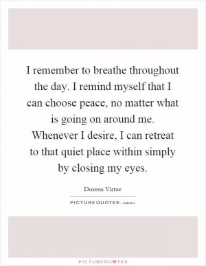 I remember to breathe throughout the day. I remind myself that I can choose peace, no matter what is going on around me. Whenever I desire, I can retreat to that quiet place within simply by closing my eyes Picture Quote #1