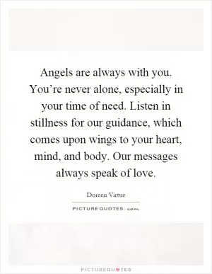 Angels are always with you. You’re never alone, especially in your time of need. Listen in stillness for our guidance, which comes upon wings to your heart, mind, and body. Our messages always speak of love Picture Quote #1