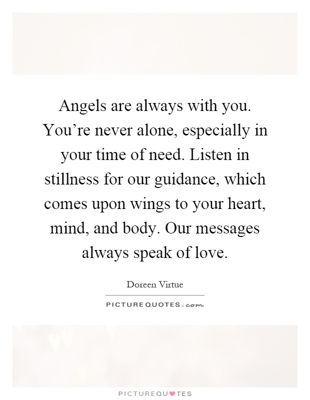 Angels are always with you. You're never alone, especially in your time of need. Listen in stillness for our guidance, which comes upon wings to your heart, mind, and body. Our messages always speak of love Picture Quote #1