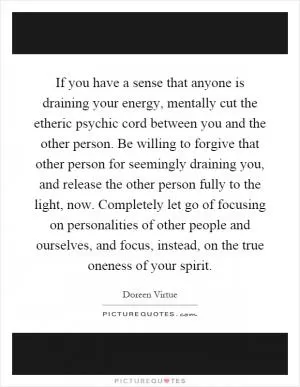 If you have a sense that anyone is draining your energy, mentally cut the etheric psychic cord between you and the other person. Be willing to forgive that other person for seemingly draining you, and release the other person fully to the light, now. Completely let go of focusing on personalities of other people and ourselves, and focus, instead, on the true oneness of your spirit Picture Quote #1