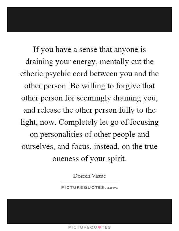 If you have a sense that anyone is draining your energy, mentally cut the etheric psychic cord between you and the other person. Be willing to forgive that other person for seemingly draining you, and release the other person fully to the light, now. Completely let go of focusing on personalities of other people and ourselves, and focus, instead, on the true oneness of your spirit Picture Quote #1