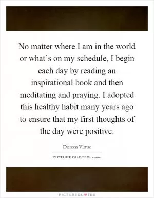 No matter where I am in the world or what’s on my schedule, I begin each day by reading an inspirational book and then meditating and praying. I adopted this healthy habit many years ago to ensure that my first thoughts of the day were positive Picture Quote #1