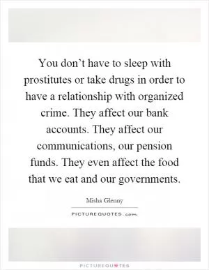 You don’t have to sleep with prostitutes or take drugs in order to have a relationship with organized crime. They affect our bank accounts. They affect our communications, our pension funds. They even affect the food that we eat and our governments Picture Quote #1