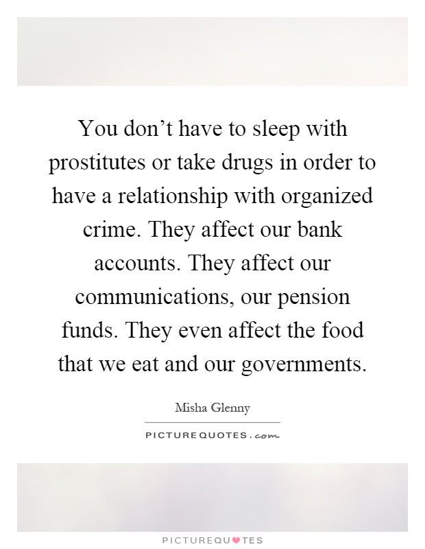You don't have to sleep with prostitutes or take drugs in order to have a relationship with organized crime. They affect our bank accounts. They affect our communications, our pension funds. They even affect the food that we eat and our governments Picture Quote #1