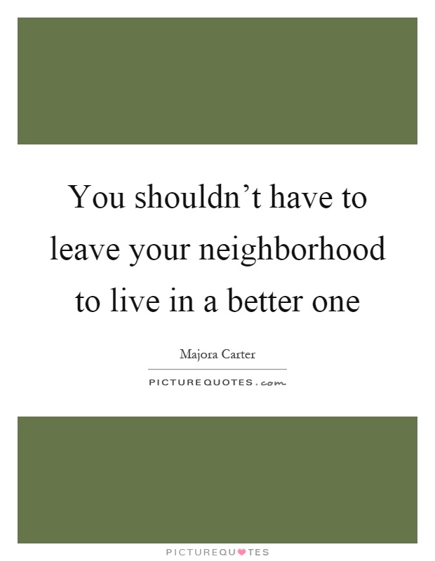 You shouldn't have to leave your neighborhood to live in a better one Picture Quote #1