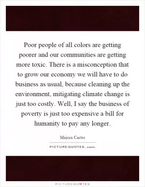 Poor people of all colors are getting poorer and our communities are getting more toxic. There is a misconception that to grow our economy we will have to do business as usual, because cleaning up the environment, mitigating climate change is just too costly. Well, I say the business of poverty is just too expensive a bill for humanity to pay any longer Picture Quote #1
