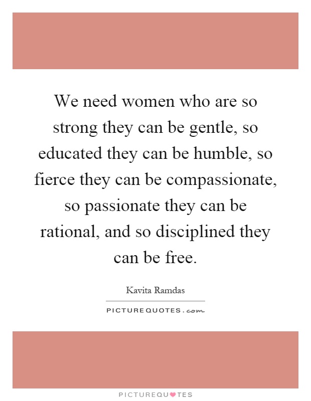 We need women who are so strong they can be gentle, so educated they can be humble, so fierce they can be compassionate, so passionate they can be rational, and so disciplined they can be free Picture Quote #1