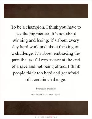 To be a champion, I think you have to see the big picture. It’s not about winning and losing; it’s about every day hard work and about thriving on a challenge. It’s about embracing the pain that you’ll experience at the end of a race and not being afraid. I think people think too hard and get afraid of a certain challenge Picture Quote #1