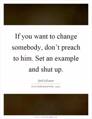 If you want to change somebody, don’t preach to him. Set an example and shut up Picture Quote #1