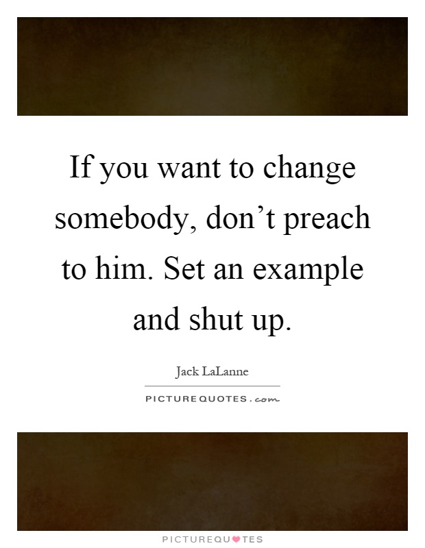 If you want to change somebody, don't preach to him. Set an example and shut up Picture Quote #1
