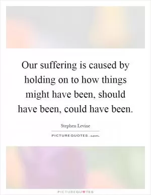 Our suffering is caused by holding on to how things might have been, should have been, could have been Picture Quote #1