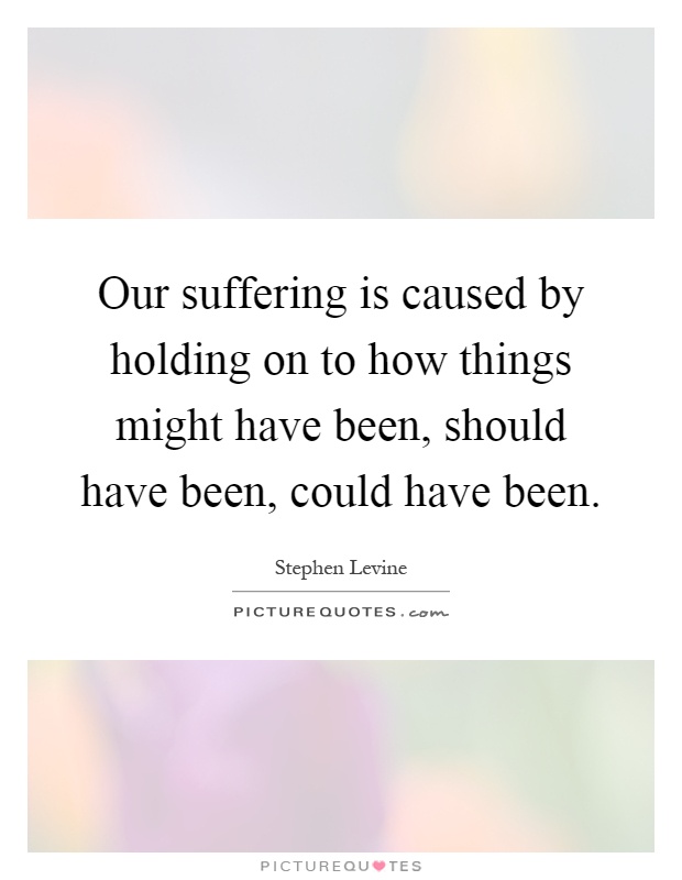 Our suffering is caused by holding on to how things might have been, should have been, could have been Picture Quote #1
