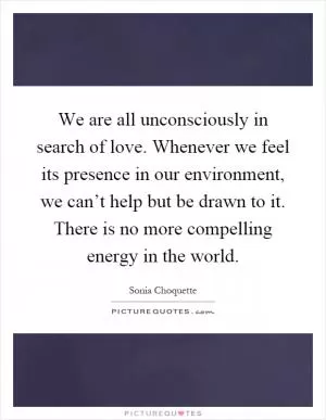We are all unconsciously in search of love. Whenever we feel its presence in our environment, we can’t help but be drawn to it. There is no more compelling energy in the world Picture Quote #1