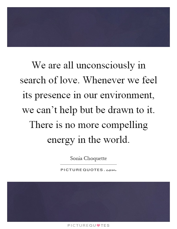 We are all unconsciously in search of love. Whenever we feel its presence in our environment, we can't help but be drawn to it. There is no more compelling energy in the world Picture Quote #1