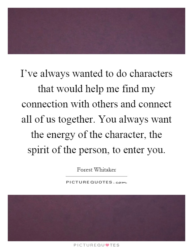 I've always wanted to do characters that would help me find my connection with others and connect all of us together. You always want the energy of the character, the spirit of the person, to enter you Picture Quote #1