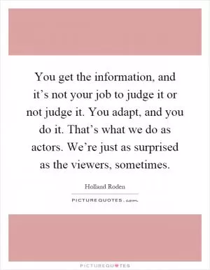 You get the information, and it’s not your job to judge it or not judge it. You adapt, and you do it. That’s what we do as actors. We’re just as surprised as the viewers, sometimes Picture Quote #1
