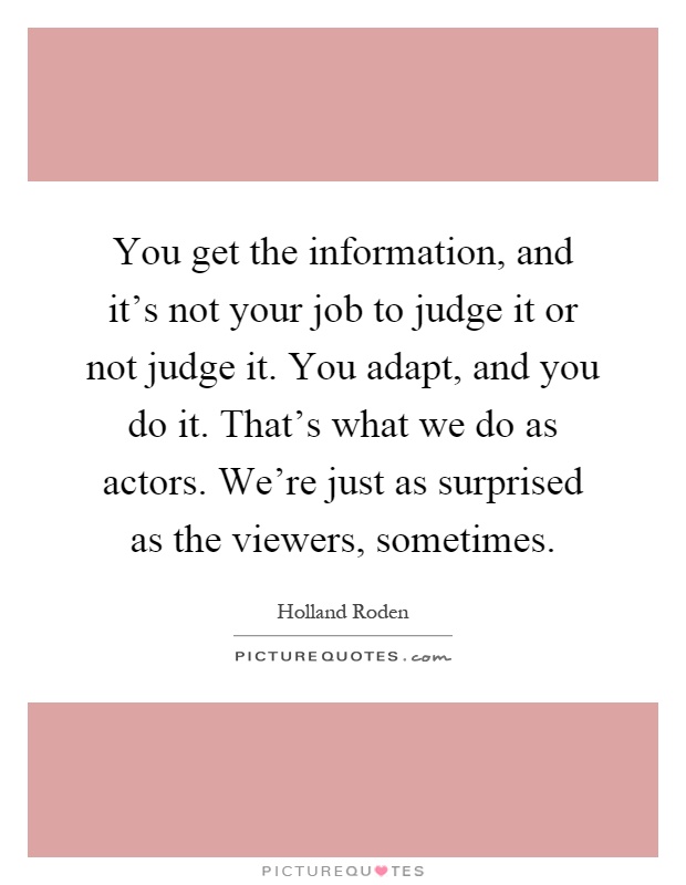 You get the information, and it's not your job to judge it or not judge it. You adapt, and you do it. That's what we do as actors. We're just as surprised as the viewers, sometimes Picture Quote #1