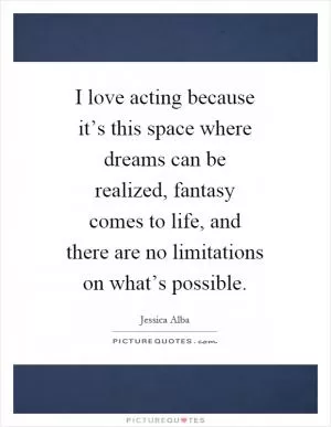 I love acting because it’s this space where dreams can be realized, fantasy comes to life, and there are no limitations on what’s possible Picture Quote #1