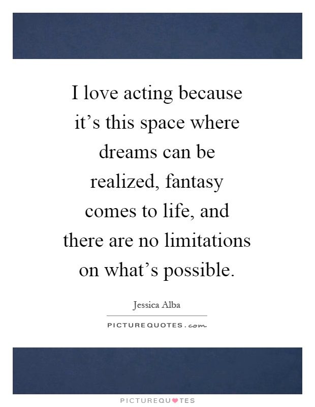 I love acting because it's this space where dreams can be realized, fantasy comes to life, and there are no limitations on what's possible Picture Quote #1