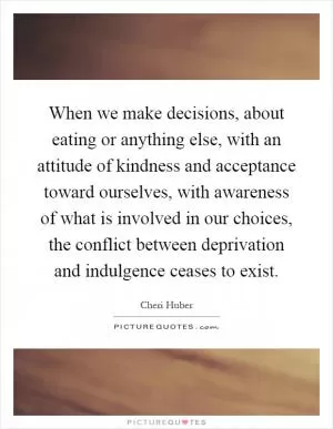 When we make decisions, about eating or anything else, with an attitude of kindness and acceptance toward ourselves, with awareness of what is involved in our choices, the conflict between deprivation and indulgence ceases to exist Picture Quote #1