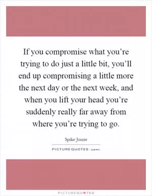 If you compromise what you’re trying to do just a little bit, you’ll end up compromising a little more the next day or the next week, and when you lift your head you’re suddenly really far away from where you’re trying to go Picture Quote #1