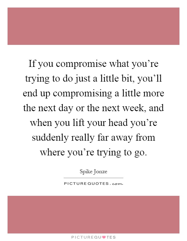 If you compromise what you're trying to do just a little bit, you'll end up compromising a little more the next day or the next week, and when you lift your head you're suddenly really far away from where you're trying to go Picture Quote #1