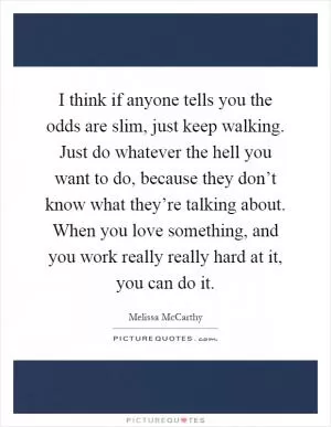 I think if anyone tells you the odds are slim, just keep walking. Just do whatever the hell you want to do, because they don’t know what they’re talking about. When you love something, and you work really really hard at it, you can do it Picture Quote #1