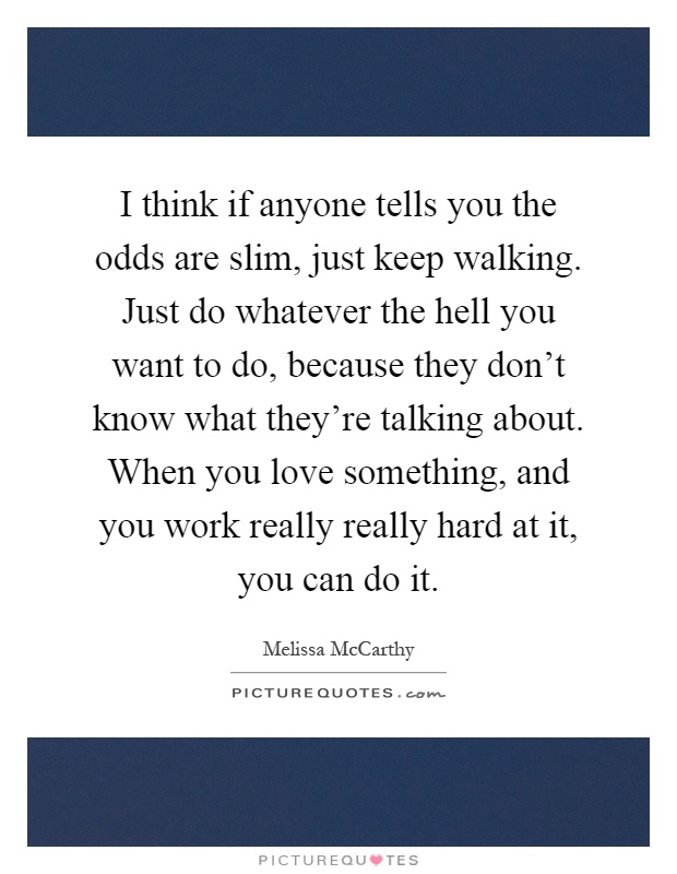 I think if anyone tells you the odds are slim, just keep walking. Just do whatever the hell you want to do, because they don't know what they're talking about. When you love something, and you work really really hard at it, you can do it Picture Quote #1