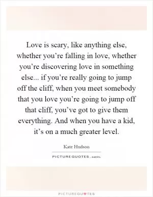 Love is scary, like anything else, whether you’re falling in love, whether you’re discovering love in something else... if you’re really going to jump off the cliff, when you meet somebody that you love you’re going to jump off that cliff, you’ve got to give them everything. And when you have a kid, it’s on a much greater level Picture Quote #1