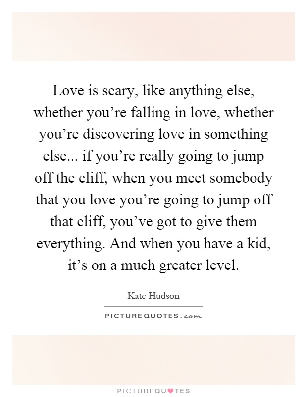 Love is scary, like anything else, whether you're falling in love, whether you're discovering love in something else... if you're really going to jump off the cliff, when you meet somebody that you love you're going to jump off that cliff, you've got to give them everything. And when you have a kid, it's on a much greater level Picture Quote #1