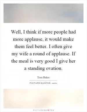 Well, I think if more people had more applause, it would make them feel better. I often give my wife a round of applause. If the meal is very good I give her a standing ovation Picture Quote #1