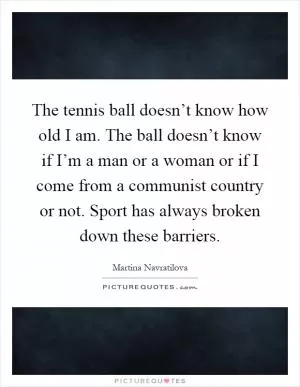 The tennis ball doesn’t know how old I am. The ball doesn’t know if I’m a man or a woman or if I come from a communist country or not. Sport has always broken down these barriers Picture Quote #1
