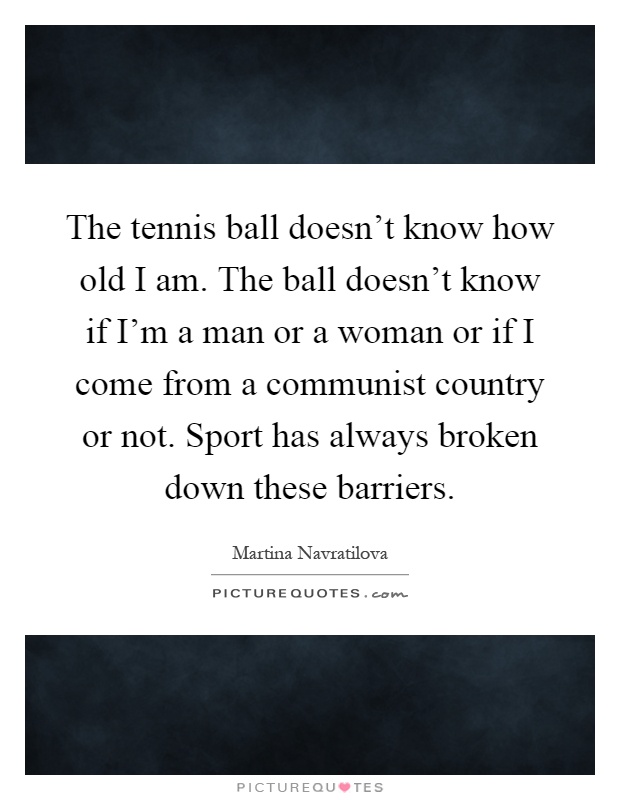 The tennis ball doesn't know how old I am. The ball doesn't know if I'm a man or a woman or if I come from a communist country or not. Sport has always broken down these barriers Picture Quote #1