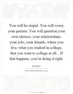 You will be stupid. You will worry your parents. You will question your own choices, your relationships, your jobs, your friends, where you live, what you studied in college, that you went to college at all... If that happens, you’re doing it right Picture Quote #1