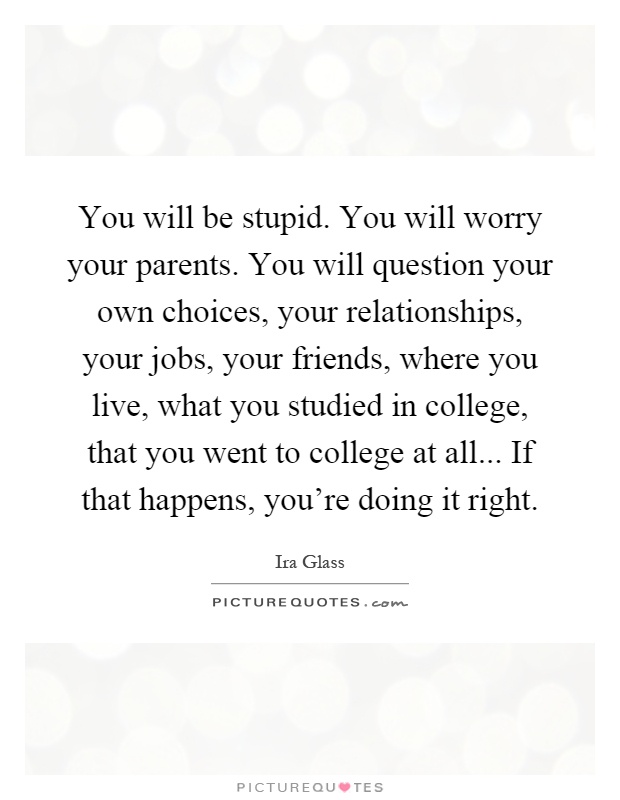 You will be stupid. You will worry your parents. You will question your own choices, your relationships, your jobs, your friends, where you live, what you studied in college, that you went to college at all... If that happens, you're doing it right Picture Quote #1