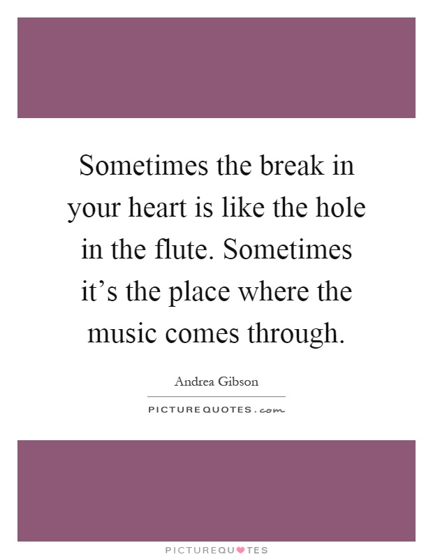 Sometimes the break in your heart is like the hole in the flute. Sometimes it's the place where the music comes through Picture Quote #1