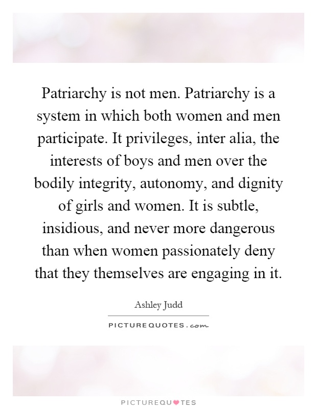 Patriarchy is not men. Patriarchy is a system in which both women and men participate. It privileges, inter alia, the interests of boys and men over the bodily integrity, autonomy, and dignity of girls and women. It is subtle, insidious, and never more dangerous than when women passionately deny that they themselves are engaging in it Picture Quote #1