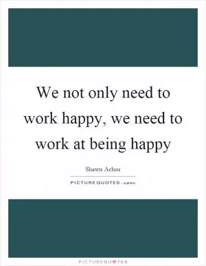 We not only need to work happy, we need to work at being happy Picture Quote #1