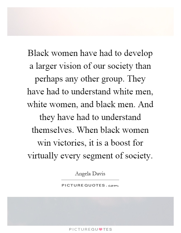 Black women have had to develop a larger vision of our society than perhaps any other group. They have had to understand white men, white women, and black men. And they have had to understand themselves. When black women win victories, it is a boost for virtually every segment of society Picture Quote #1